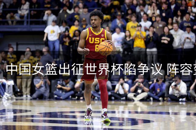 中国女篮出征世界杯陷争议 阵容变动引发外界质疑