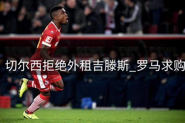 切尔西拒绝外租吉滕斯 罗马求购计划受阻