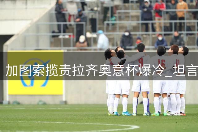 加图索揽责拉齐奥意杯爆冷 坦言球队需痛定思痛