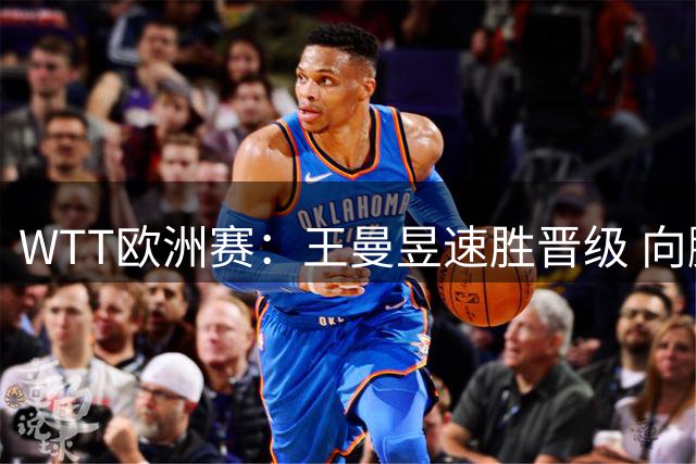 WTT欧洲赛：王曼昱速胜晋级 向鹏翻盘闯关